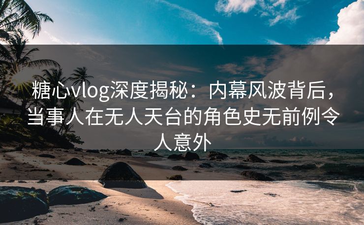 糖心vlog深度揭秘：内幕风波背后，当事人在无人天台的角色史无前例令人意外