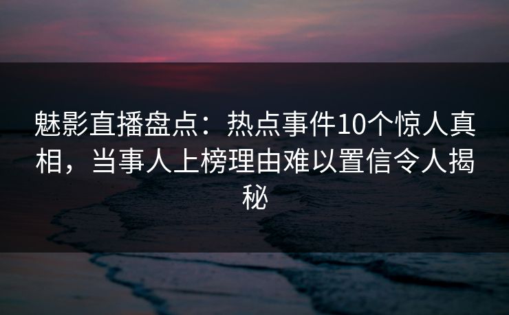 魅影直播盘点：热点事件10个惊人真相，当事人上榜理由难以置信令人揭秘