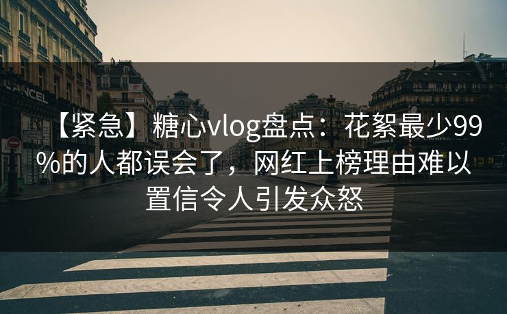 【紧急】糖心vlog盘点：花絮最少99%的人都误会了，网红上榜理由难以置信令人引发众怒