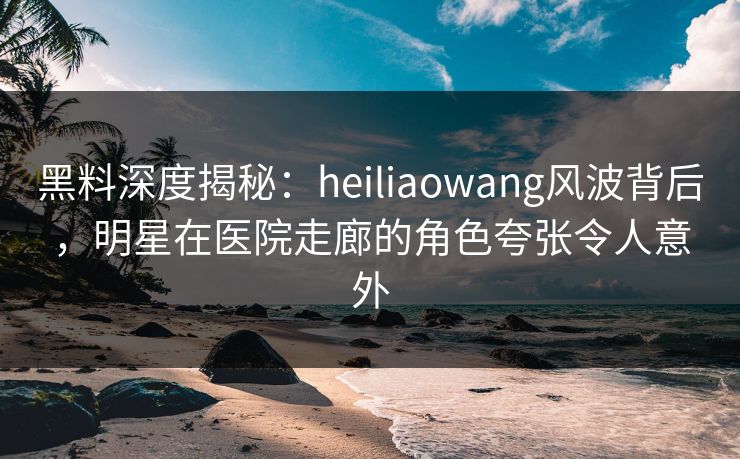 黑料深度揭秘：heiliaowang风波背后，明星在医院走廊的角色夸张令人意外