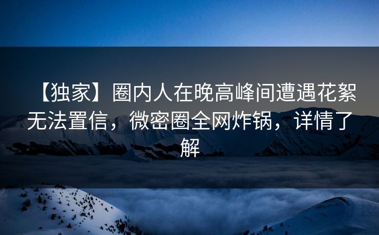 【独家】圈内人在晚高峰间遭遇花絮 无法置信，微密圈全网炸锅，详情了解