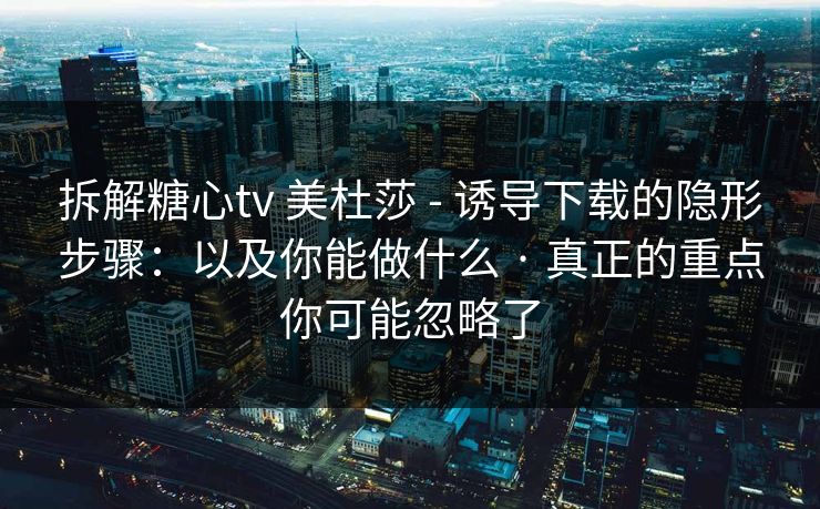 拆解糖心tv 美杜莎 - 诱导下载的隐形步骤：以及你能做什么 · 真正的重点你可能忽略了