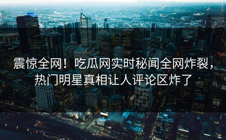 震惊全网！吃瓜网实时秘闻全网炸裂，热门明星真相让人评论区炸了