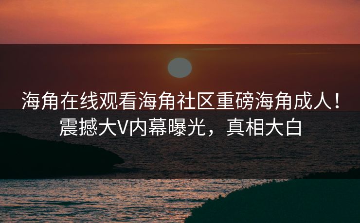 海角在线观看海角社区重磅海角成人！震撼大V内幕曝光，真相大白