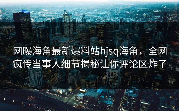 网曝海角最新爆料站hjsq海角，全网疯传当事人细节揭秘让你评论区炸了