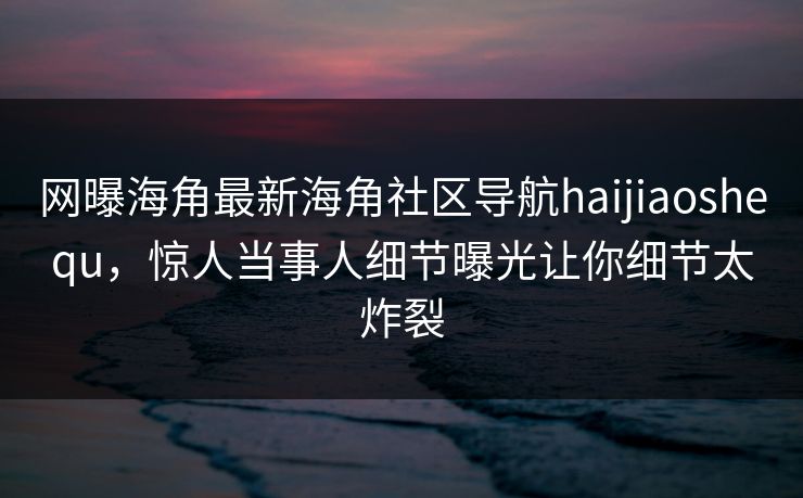 网曝海角最新海角社区导航haijiaoshequ，惊人当事人细节曝光让你细节太炸裂