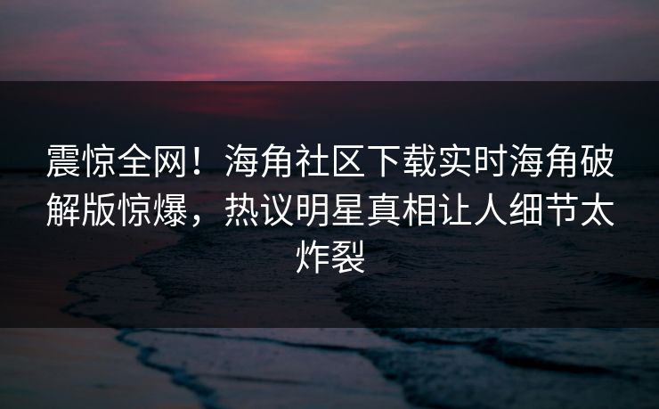 震惊全网！海角社区下载实时海角破解版惊爆，热议明星真相让人细节太炸裂