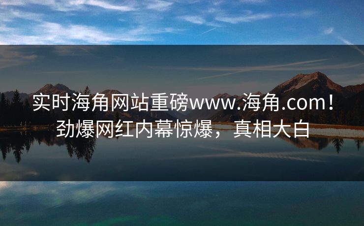 实时海角网站重磅www.海角.com！劲爆网红内幕惊爆，真相大白