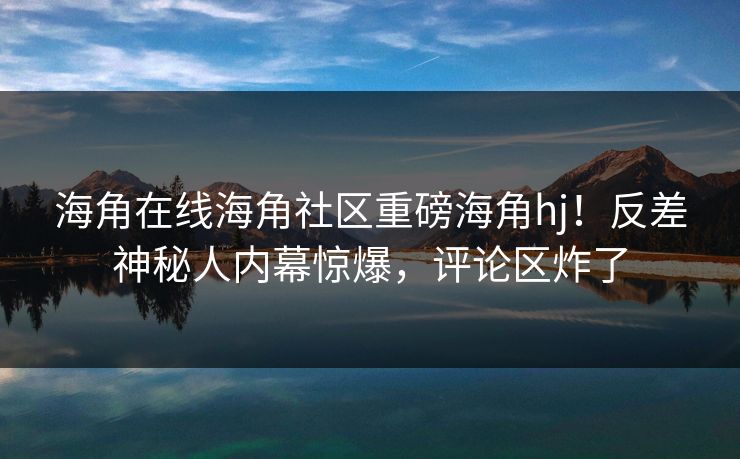 海角在线海角社区重磅海角hj！反差神秘人内幕惊爆，评论区炸了