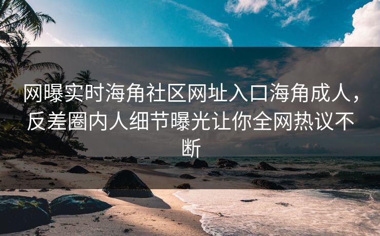 网曝实时海角社区网址入口海角成人，反差圈内人细节曝光让你全网热议不断