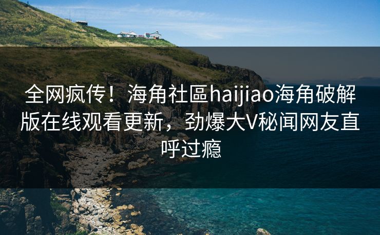 全网疯传！海角社區haijiao海角破解版在线观看更新，劲爆大V秘闻网友直呼过瘾