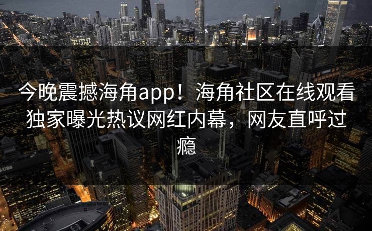 今晚震撼海角app！海角社区在线观看独家曝光热议网红内幕，网友直呼过瘾