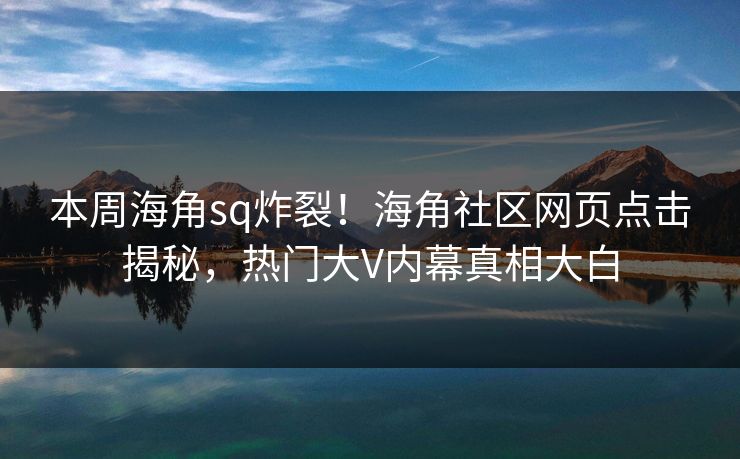 本周海角sq炸裂！海角社区网页点击揭秘，热门大V内幕真相大白