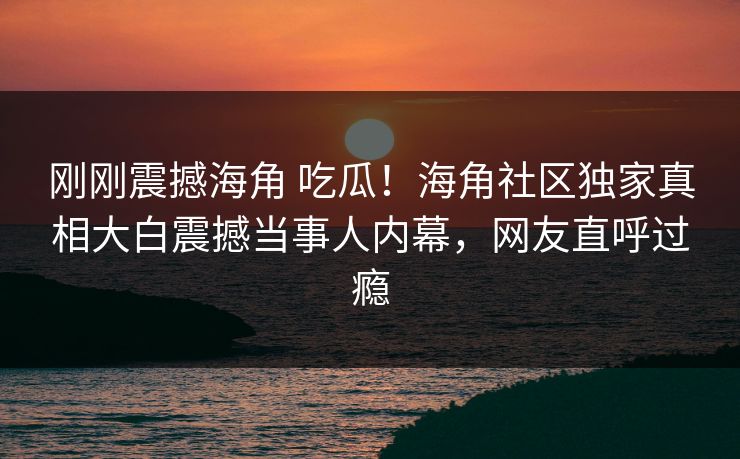 刚刚震撼海角 吃瓜！海角社区独家真相大白震撼当事人内幕，网友直呼过瘾