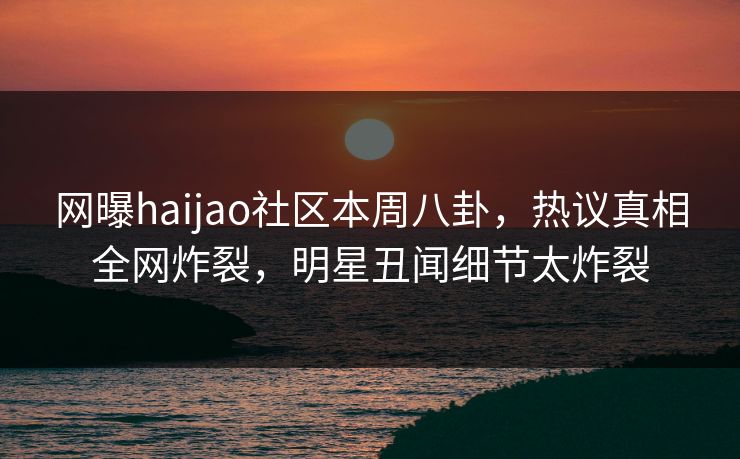 网曝haijao社区本周八卦，热议真相全网炸裂，明星丑闻细节太炸裂