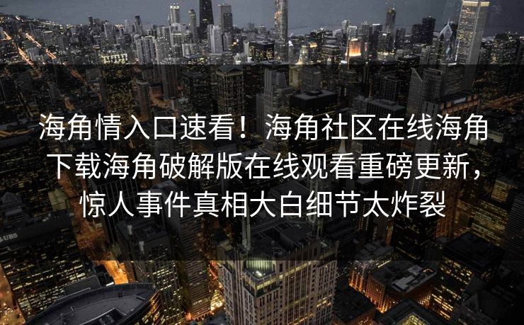 海角情入口速看！海角社区在线海角下载海角破解版在线观看重磅更新，惊人事件真相大白细节太炸裂
