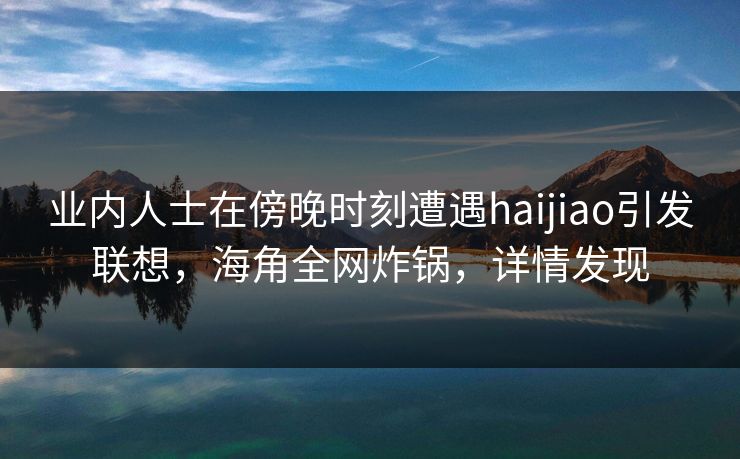业内人士在傍晚时刻遭遇haijiao引发联想，海角全网炸锅，详情发现