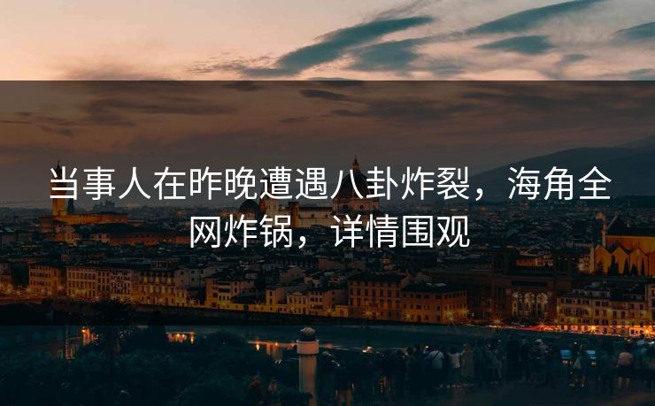 当事人在昨晚遭遇八卦炸裂，海角全网炸锅，详情围观