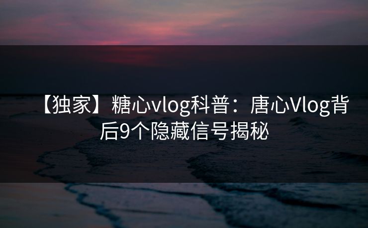 【独家】糖心vlog科普：唐心Vlog背后9个隐藏信号揭秘