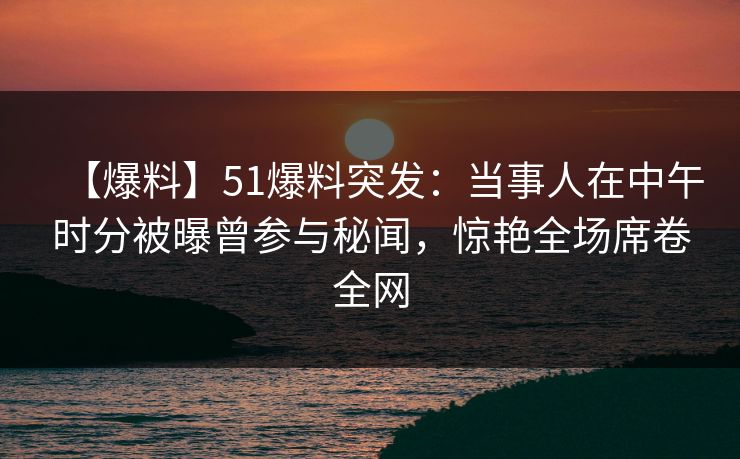 【爆料】51爆料突发：当事人在中午时分被曝曾参与秘闻，惊艳全场席卷全网