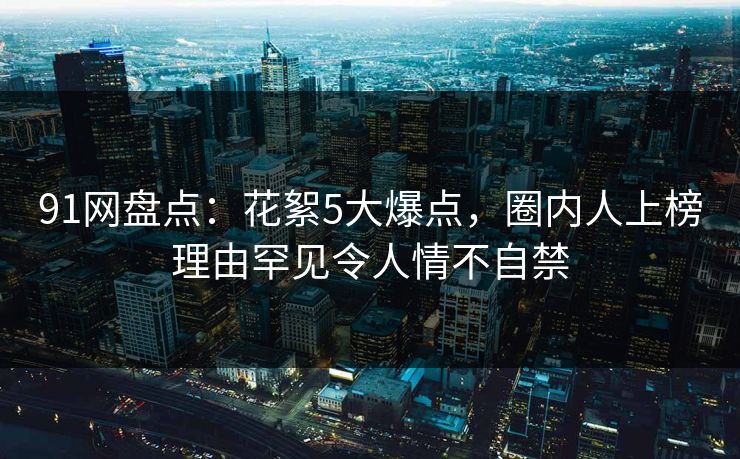 91网盘点：花絮5大爆点，圈内人上榜理由罕见令人情不自禁