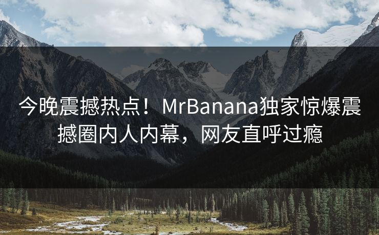 今晚震撼热点！MrBanana独家惊爆震撼圈内人内幕，网友直呼过瘾