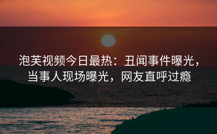 泡芙视频今日最热：丑闻事件曝光，当事人现场曝光，网友直呼过瘾