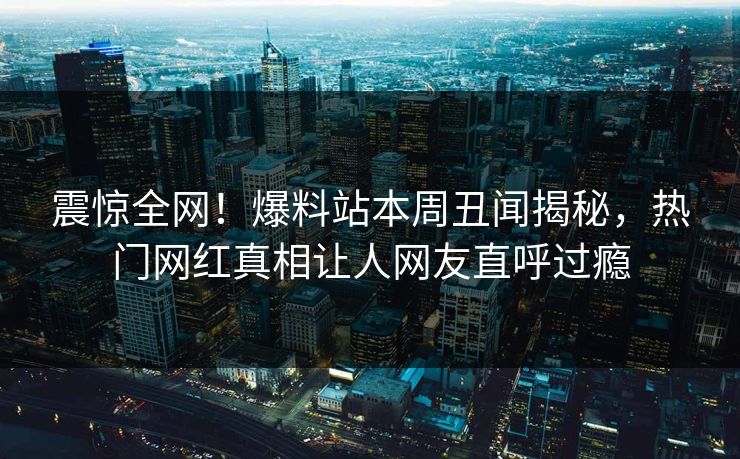 震惊全网！爆料站本周丑闻揭秘，热门网红真相让人网友直呼过瘾