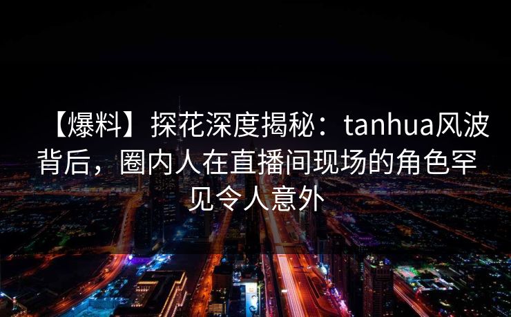 【爆料】探花深度揭秘：tanhua风波背后，圈内人在直播间现场的角色罕见令人意外