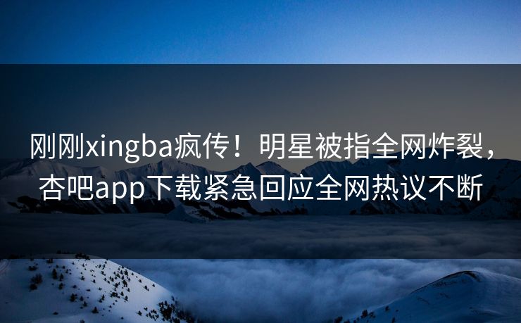 刚刚xingba疯传！明星被指全网炸裂，杏吧app下载紧急回应全网热议不断