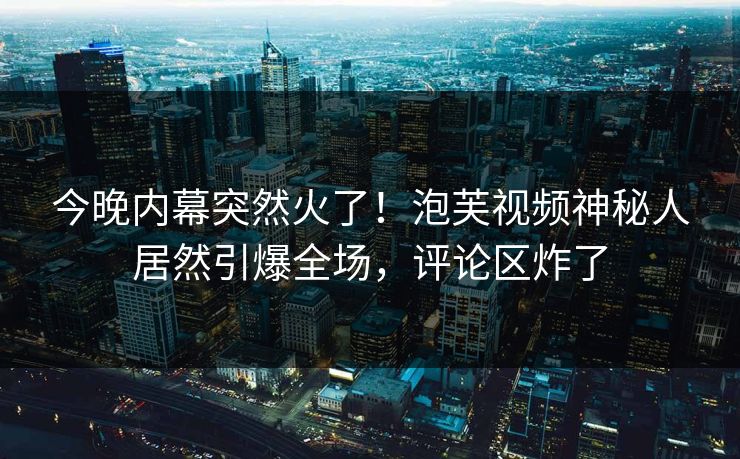 今晚内幕突然火了！泡芙视频神秘人居然引爆全场，评论区炸了