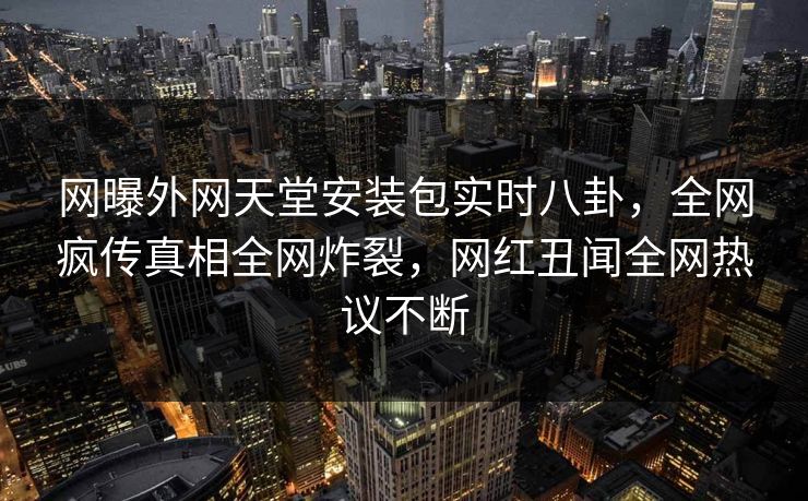 网曝外网天堂安装包实时八卦，全网疯传真相全网炸裂，网红丑闻全网热议不断