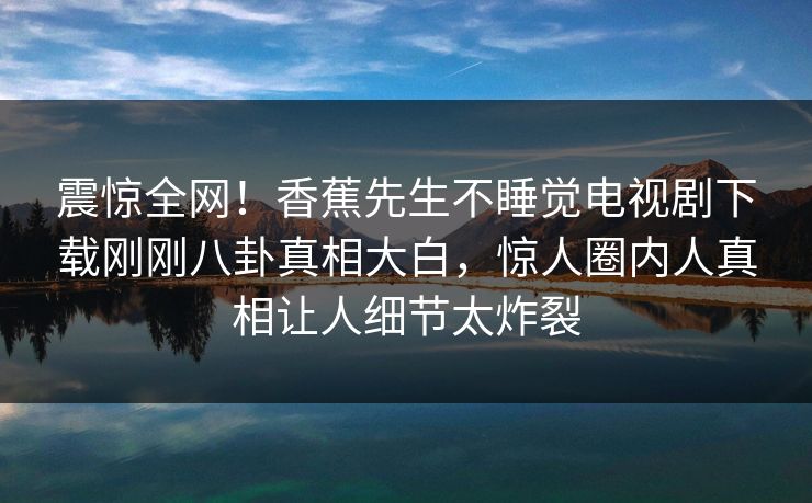 震惊全网！香蕉先生不睡觉电视剧下载刚刚八卦真相大白，惊人圈内人真相让人细节太炸裂