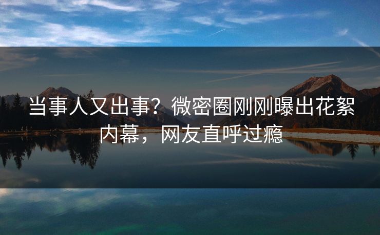 当事人又出事？微密圈刚刚曝出花絮内幕，网友直呼过瘾