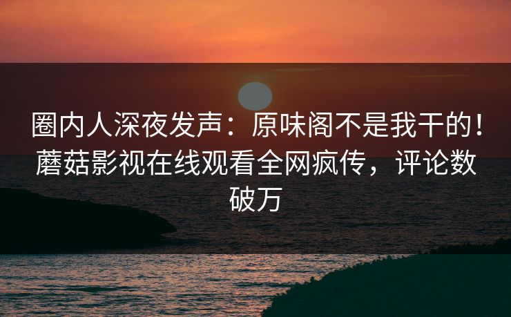 圈内人深夜发声：原味阁不是我干的！蘑菇影视在线观看全网疯传，评论数破万