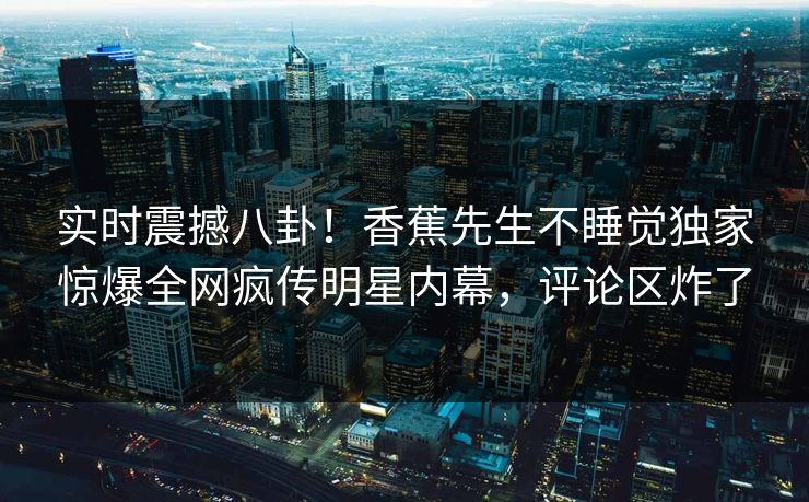 实时震撼八卦！香蕉先生不睡觉独家惊爆全网疯传明星内幕，评论区炸了