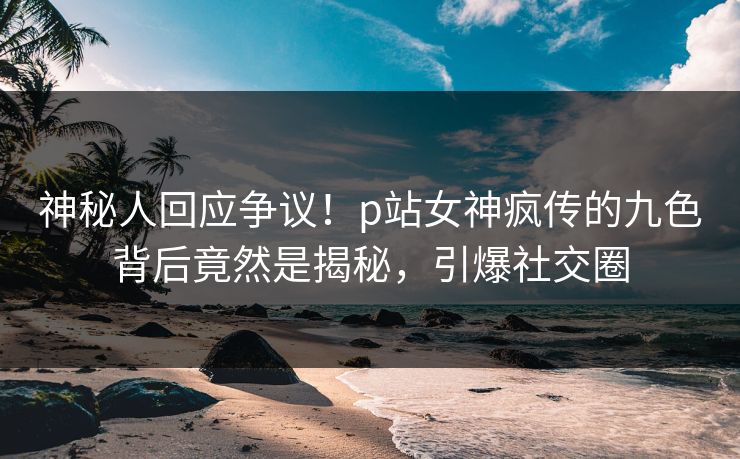 神秘人回应争议！p站女神疯传的九色背后竟然是揭秘，引爆社交圈