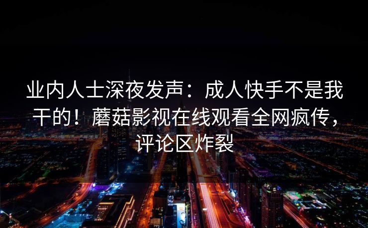 业内人士深夜发声：成人快手不是我干的！蘑菇影视在线观看全网疯传，评论区炸裂