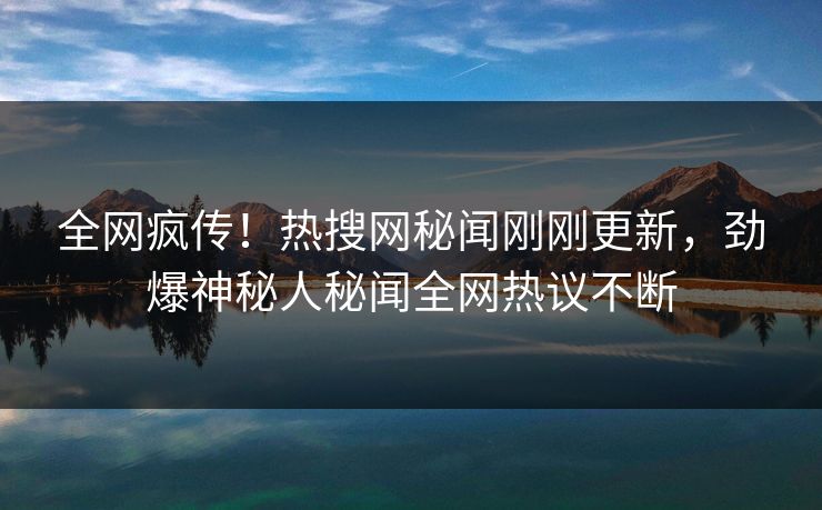 全网疯传！热搜网秘闻刚刚更新，劲爆神秘人秘闻全网热议不断