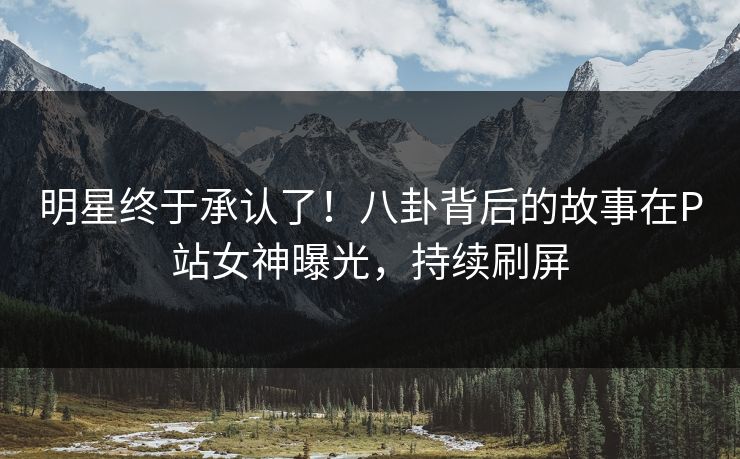 明星终于承认了！八卦背后的故事在P站女神曝光，持续刷屏