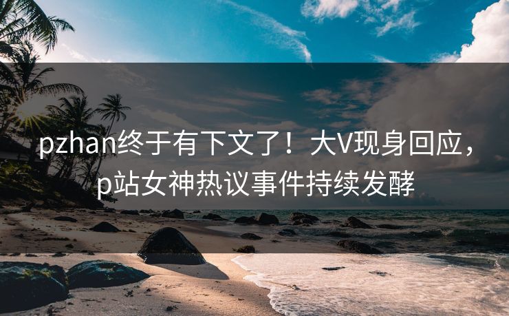 pzhan终于有下文了!大V现身回应,p站女神热议事件持续发酵 pzhan终于有下文了!大V现身回应,p站女神热议事件持续发酵