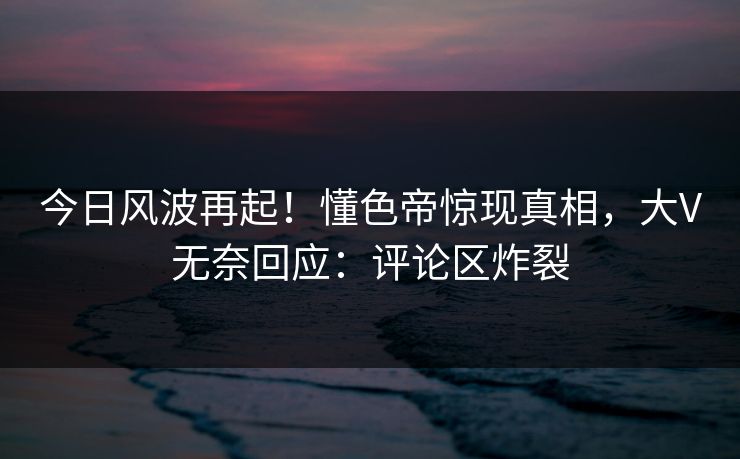 今日风波再起!懂色帝惊现真相,大V无奈回应:评论区炸裂 今日风波再起!懂色帝惊现真相,大V无奈回应:评论区炸裂