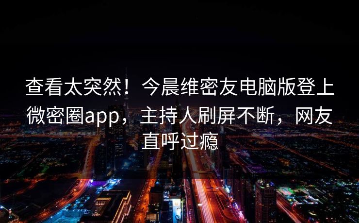 查看太突然!今晨维密友电脑版登上微密圈app,主持人刷屏不断,网友直呼过瘾 查看太突然!今晨维密友电脑版登上微密圈app,主持人刷屏不断,网友直呼过瘾