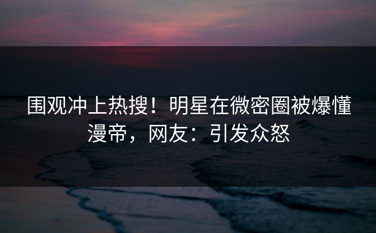 围观冲上热搜！明星在微密圈被爆懂漫帝，网友：引发众怒