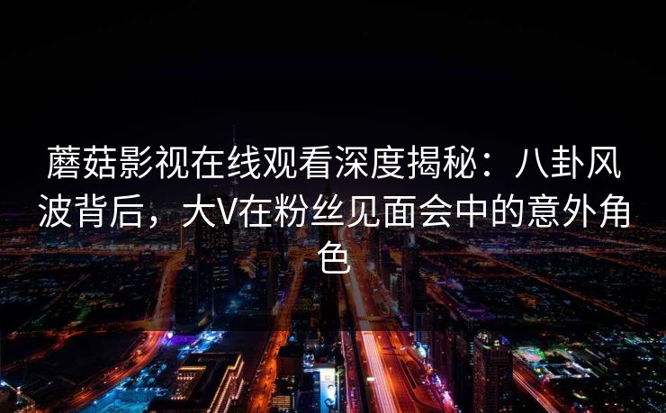 蘑菇影视在线观看深度揭秘：八卦风波背后，大V在粉丝见面会中的意外角色