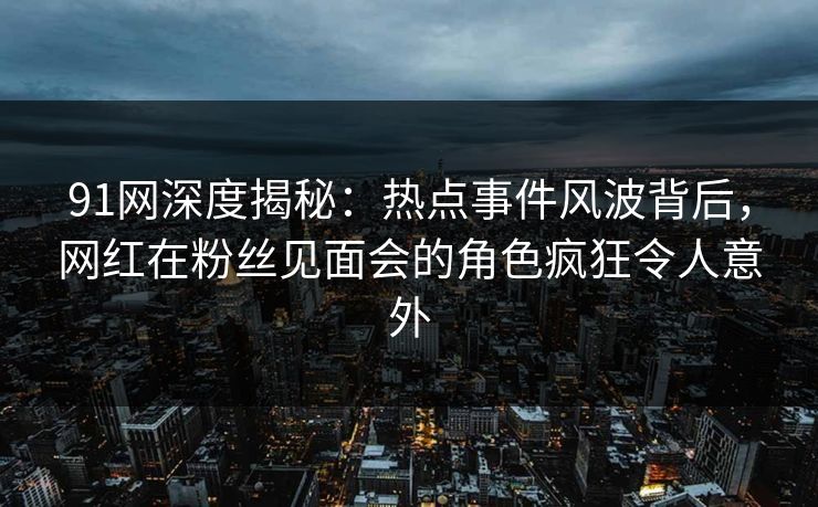 91网深度揭秘：热点事件风波背后，网红在粉丝见面会的角色疯狂令人意外