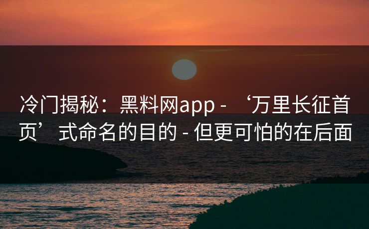 冷门揭秘：黑料网app - ‘万里长征首页’式命名的目的 - 但更可怕的在后面