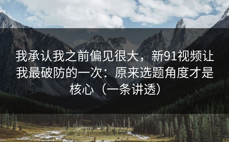 我承认我之前偏见很大，新91视频让我最破防的一次：原来选题角度才是核心（一条讲透）