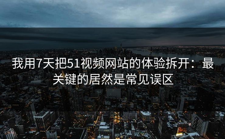 我用7天把51视频网站的体验拆开：最关键的居然是常见误区