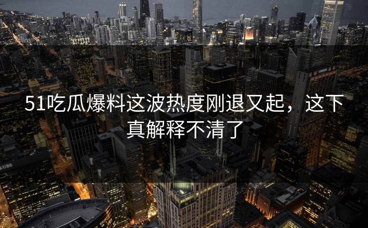 51吃瓜爆料这波热度刚退又起，这下真解释不清了